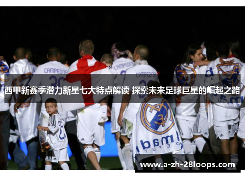 西甲新赛季潜力新星七大特点解读 探索未来足球巨星的崛起之路