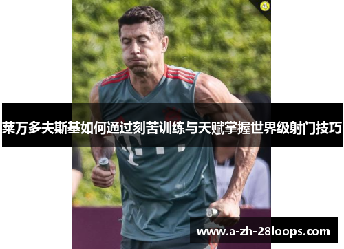 莱万多夫斯基如何通过刻苦训练与天赋掌握世界级射门技巧