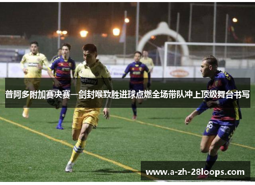 普阿多附加赛决赛一剑封喉致胜进球点燃全场带队冲上顶级舞台书写